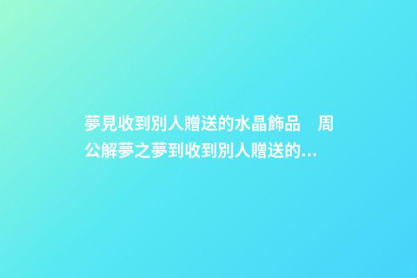 夢見收到別人贈送的水晶飾品　周公解夢之夢到收到別人贈送的水晶